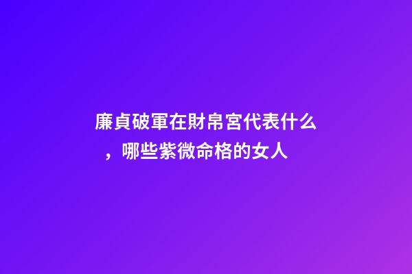 廉貞破軍在財帛宮代表什么，哪些紫微命格的女人